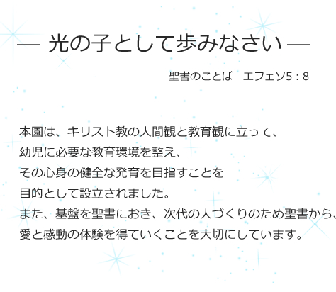 - 光の子として歩みなさい - 聖書のことば エフェソ5:8 本園は、キリスト教の人間観と教育観に立って、幼児に必要な教育環境を整え、その心身の健全な発育を目指すことを目的として設立されました。また、基盤を聖書におき、次代の人づくりのため聖書から、愛と感動の体験を得ていくことを大切にしています。